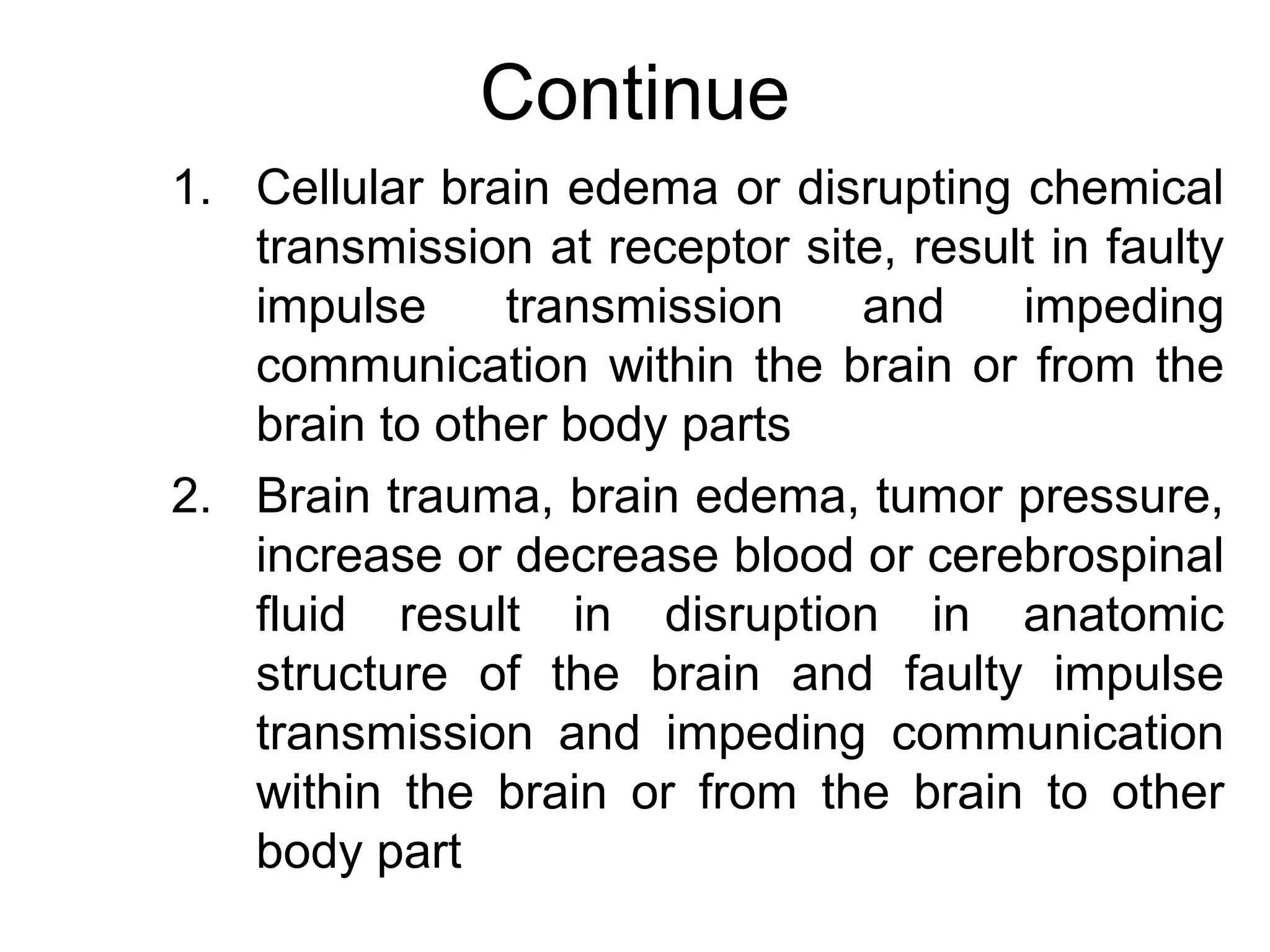 Continue
1. Cellular brain edema or disrupting chemical
   transmission at receptor site, result in faulty
   impulse     transmission    and     impeding
   communication within the brain or from the
   brain to other body parts
2. Brain trauma, brain edema, tumor pressure,
   increase or decrease blood or cerebrospinal
   fluid result in disruption in anatomic
   structure of the brain and faulty impulse
   transmission and impeding communication
   within the brain or from the brain to other
   body part
 