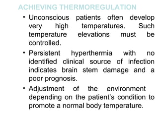 ACHIEVING THERMOREGULATION
 • Unconscious patients often develop
   very      high    temperatures.    Such
   temperature      elevations  must    be
   controlled.
 • Persistent     hyperthermia   with   no
   identified clinical source of infection
   indicates brain stem damage and a
   poor prognosis.
 • Adjustment of the environment
   depending on the patient’s condition to
   promote a normal body temperature.
 