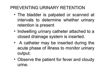 PREVENTING URINARY RETENTION
 • The bladder is palpated or scanned at
   intervals to determine whether urinary
   retention is present
 • Indwelling urinary catheter attached to a
   closed drainage system is inserted.
 • A catheter may be inserted during the
   acute phase of illness to monitor urinary
   output.
 • Observe the patient for fever and cloudy
   urine.
 