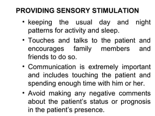 PROVIDING SENSORY STIMULATION
 • keeping the usual day and night
   patterns for activity and sleep.
 • Touches and talks to the patient and
   encourages family members and
   friends to do so.
 • Communication is extremely important
   and includes touching the patient and
   spending enough time with him or her.
 • Avoid making any negative comments
   about the patient’s status or prognosis
   in the patient’s presence.
 