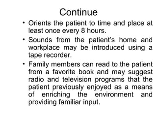 Continue
• Orients the patient to time and place at
  least once every 8 hours.
• Sounds from the patient’s home and
  workplace may be introduced using a
  tape recorder.
• Family members can read to the patient
  from a favorite book and may suggest
  radio and television programs that the
  patient previously enjoyed as a means
  of enriching the environment and
  providing familiar input.
 
