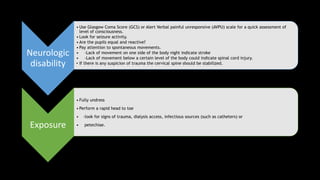 Neurologic
disability
• Use Glasgow Coma Score (GCS) or Alert Verbal painful unresponsive (AVPU) scale for a quick assessment of
level of consciousness.
• Look for seizure activity.
• Are the pupils equal and reactive?
• Pay attention to spontaneous movements.
• -Lack of movement on one side of the body night indicate stroke
• -Lack of movement below a certain level of the body could indicate spinal cord injury.
• If there is any suspicion of trauma the cervical spine should be stabilized.
Exposure
• Fully undress
• Perform a rapid head to toe
• -look for signs of trauma, dialysis access, infectious sources (such as catheters) or
• petechiae.
 