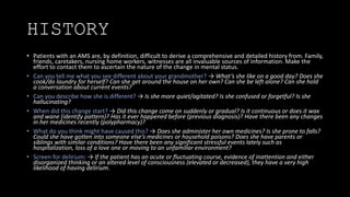HISTORY
• Patients with an AMS are, by definition, difficult to derive a comprehensive and detailed history from. Family,
friends, caretakers, nursing home workers, witnesses are all invaluable sources of information. Make the
effort to contact them to ascertain the nature of the change in mental status.
• Can you tell me what you see different about your grandmother? → What’s she like on a good day? Does she
cook/do laundry for herself? Can she get around the house on her own? Can she be left alone? Can she hold
a conversation about current events?
• Can you describe how she is different? → Is she more quiet/agitated? Is she confused or forgetful? Is she
hallucinating?
• When did this change start? → Did this change come on suddenly or gradual? Is it continuous or does it wax
and wane (identify pattern)? Has it ever happened before (previous diagnosis)? Have there been any changes
in her medicines recently (polypharmacy)?
• What do you think might have caused this? → Does she administer her own medicines? Is she prone to falls?
Could she have gotten into someone else’s medicines or household poisons? Does she have parents or
siblings with similar conditions? Have there been any significant stressful events lately such as
hospitalization, loss of a love one or moving to an unfamiliar environment?
• Screen for delirium: → If the patient has an acute or fluctuating course, evidence of inattention and either
disorganized thinking or an altered level of consciousness (elevated or decreased), they have a very high
likelihood of having delirium.
 