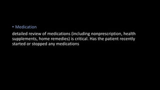• Medication
detailed review of medications (including nonprescription, health
supplements, home remedies) is critical. Has the patient recently
started or stopped any medications
 