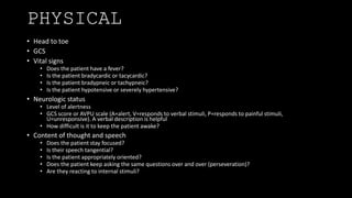 PHYSICAL
• Head to toe
• GCS
• Vital signs
• Does the patient have a fever?
• Is the patient bradycardic or tacycardic?
• Is the patient bradypneic or tachypneic?
• Is the patient hypotensive or severely hypertensive?
• Neurologic status
• Level of alertness
• GCS score or AVPU scale (A=alert, V=responds to verbal stimuli, P=responds to painful stimuli,
U=unresponsive). A verbal description is helpful
• How difficult is it to keep the patient awake?
• Content of thought and speech
• Does the patient stay focused?
• Is their speech tangential?
• Is the patient appropriately oriented?
• Does the patient keep asking the same questions over and over (perseveration)?
• Are they reacting to internal stimuli?
 