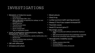 INVESTIGATIONS
• Metabolic or Endocrine causes
• Rapid glucose
• Serum electrolytes (Na+, Ca+)
• ABG or VBG (with co-oxymetry for carboxy- or met-
hemoglobinemia)
• BUN/Creatinine
• Thyroid function tests
• Ammonia level
• Serum cortisol level
• Toxic or medication causes
• Levels of medications (anticonvulsants, digoxin,
theophylline, lithium, etc.)
• Drug screen (benzodiazepines, opioids, barbiturates, etc.)
• Alcohol level
• Serum osmolality (toxic alcohols)
• Infectious causes
• CBC with differential
• Urinalysis and culture
• Blood cultures
• Chest X-ray
• Lumbar puncture (with opening pressure)
• Always CT first if you suspect increased ICP.
• Traumatic causes
• Head CT/ cervical spine CT
• Neurologic causes
• Head CT (usually start without contrast for trauma or
CVA)
• MRI (if brainstem/posterior fossa pathology suspected)
• EEG (if non-convulsive status epileptics suspected)
• Hemodynamic instability causes
• ECG
• Cardiac enzymes (silent MI)
• Echocardiogram
• Carotid/vertebral artery ultrasound
 