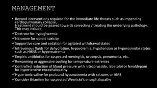 MANAGEMENT
• Beyond interventions required for the immediate life threats such as impending
cardiopulmonary collapse,
treatment should be geared towards correcting / treating the underlying pathology.
This may include;
Dextrose for hypoglycemia
Naloxone for opioid toxicity
Supportive care and sedation for agitated withdrawal states
Intravenous fluids for dehydration, hypovolemia, hypotension or hyperosmolar states
such as HHNS or hypernatremia
Empiric antibiotics for suspected meningitis, urosepsis, pneumonia, etc.
Rewarming or aggressive cooling for temperature extremes
Controlled reduction of blood pressure with nitroprusside, labetolol or fenoldepam
for hypertensive encephalopathy
Hypertonic saline for profound hyponatremia with seizures or AMS
Consider thiamine for suspected Wernicke’s encephalopathy
 