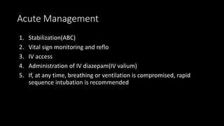 Acute Management
1. Stabilization(ABC)
2. Vital sign monitoring and reflo
3. IV access
4. Administration of IV diazepam(IV valium)
5. If, at any time, breathing or ventilation is compromised, rapid
sequence intubation is recommended
 