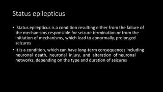 Status epilepticus
• Status epilepticus is a condition resulting either from the failure of
the mechanisms responsible for seizure termination or from the
initiation of mechanisms, which lead to abnormally, prolonged
seizures
• It is a condition, which can have long-term consequences including
neuronal death, neuronal injury, and alteration of neuronal
networks, depending on the type and duration of seizures
 