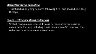 Refractory status epilepticus
• is defined as on-going seizures following first- and second-line drug
therapy.
Super – refractory status epilepticus
• SE that continues or recurs 24 hours or more after the onset of
anaesthetic therapy, including those cases where SE recurs on the
reduction or withdrawal of anaesthesia .
 