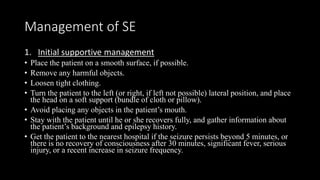 Management of SE
1. Initial supportive management
• Place the patient on a smooth surface, if possible.
• Remove any harmful objects.
• Loosen tight clothing.
• Turn the patient to the left (or right, if left not possible) lateral position, and place
the head on a soft support (bundle of cloth or pillow).
• Avoid placing any objects in the patient’s mouth.
• Stay with the patient until he or she recovers fully, and gather information about
the patient’s background and epilepsy history.
• Get the patient to the nearest hospital if the seizure persists beyond 5 minutes, or
there is no recovery of consciousness after 30 minutes, significant fever, serious
injury, or a recent increase in seizure frequency.
 