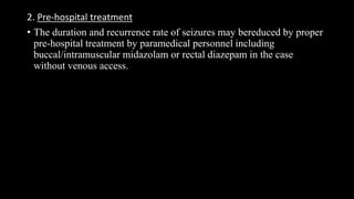 2. Pre-hospital treatment
• The duration and recurrence rate of seizures may bereduced by proper
pre-hospital treatment by paramedical personnel including
buccal/intramuscular midazolam or rectal diazepam in the case
without venous access.
 