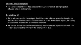 Second line: Phenytoin
• For sustained control or if seizures continue, phenytoin 15-18 mg/kg at an
infusion rate of ≤50 mg/min.
Refractory SE
• If the seizures persist, the patient should be referred to an anaesthesiologist for
ICU care and administration of barbiturates or other anaesthetic agents, including
thiopentone, midazolam, propofol or ketamine.
• Intubation will be necessary as respiratory depression and hypotension from the
seizure as well as the effects of the phenytoin or BDZ.
 