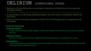 DELIRIUM (CONFUSIONAL STATE)
• Delirium is brain dysfunction resulting in alterations of both level of arousal and
thought content.
• Normal consciousness requires both arousal and cognition. Arousal is mediated primarily by brainstem nuclei (reticular activating system) while cognition and organized thought is dependent on cortical functioning.
• is caused by an underlying medical problem that has toxic or metabolic affects on
the brain.
• Delirium has a very poor prognosis unless the underlying cause is recognized and
remedied.
TYPES OF DELIRIUM
Hyperactive delirium
-restlessness (for example, pacing), agitation, rapid mood changes or hallucinations, and refusal to cooperate
with care.
Hypoactive delirium
-inactivity or reduced motor activity, sluggishness, abnormal drowsiness, or seeming to be in a daze.
Mixed delirium
-includes both hyperactive and hypoactive signs and symptoms. The person may quickly switch back and forth
from hyperactive to hypoactive states.
 
