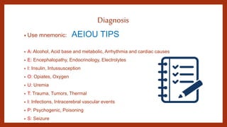 Diagnosis
• Use mnemonic: AEIOU TIPS
• A: Alcohol, Acid base and metabolic, Arrhythmia and cardiac causes
• E: Encephalopathy, Endocrinology, Electrolytes
• I: Insulin, Intussusception
• O: Opiates, Oxygen
• U: Uremia
• T: Trauma, Tumors, Thermal
• I: Infections, Intracerebral vascular events
• P: Psychogenic, Poisoning
• S: Seizure
 