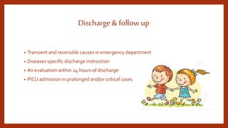 Discharge& follow up
• Transient and reversible causes in emergency department
• Diseases specific discharge instruction
• An evaluation within 24 hours of discharge
• PICU admission in prolonged and/or critical cases
 
