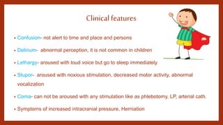 Clinicalfeatures
• Confusion- not alert to time and place and persons
• Delirium- abnormal perception, it is not common in children
• Lethargy- aroused with loud voice but go to sleep immediately
• Stupor- aroused with noxious stimulation, decreased motor activity, abnormal
vocalization
• Coma- can not be aroused with any stimulation like as phlebotomy, LP, arterial cath.
• Symptoms of increased intracranial pressure, Herniation
 