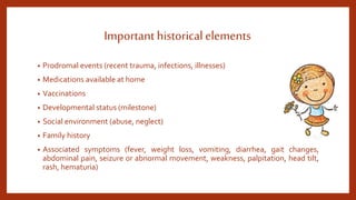 Important historical elements
• Prodromal events (recent trauma, infections, illnesses)
• Medications available at home
• Vaccinations
• Developmental status (milestone)
• Social environment (abuse, neglect)
• Family history
• Associated symptoms (fever, weight loss, vomiting, diarrhea, gait changes,
abdominal pain, seizure or abnormal movement, weakness, palpitation, head tilt,
rash, hematuria)
 