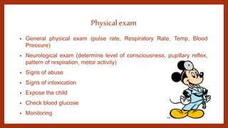 Physical exam
• General physical exam (pulse rate, Respiratory Rate, Temp, Blood
Pressure)
• Neurological exam (determine level of consciousness, pupillary reflex,
pattern of respiration, motor activity)
• Signs of abuse
• Signs of intoxication
• Expose the child
• Check blood glucose
• Monitoring
 
