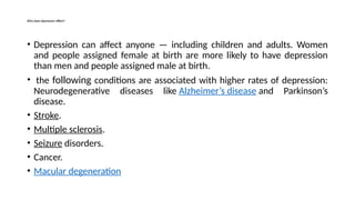 • Depression can affect anyone — including children and adults. Women
and people assigned female at birth are more likely to have depression
than men and people assigned male at birth.
• the following conditions are associated with higher rates of depression:
Neurodegenerative diseases like Alzheimer’s disease and Parkinson’s
disease.
• Stroke.
• Multiple sclerosis.
• Seizure disorders.
• Cancer.
• Macular degeneration
Who does depression affect?
 