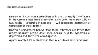 How common is depression?
• Depression is common. Researchers estimate that nearly 7% of adults
in the United States have depression every year. More than 16% of
U.S. adults — around 1 in 6 people — will experience depression at
some point in their lifetime.
• However, researchers believe that these estimates are lower than
reality, as many people don’t seek medical help for symptoms of
depression and don’t receive a diagnosis.
• Approximately 4.4% of children in the United States have depression.
 