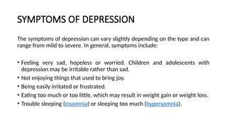 SYMPTOMS OF DEPRESSION
The symptoms of depression can vary slightly depending on the type and can
range from mild to severe. In general, symptoms include:
• Feeling very sad, hopeless or worried. Children and adolescents with
depression may be irritable rather than sad.
• Not enjoying things that used to bring joy.
• Being easily irritated or frustrated.
• Eating too much or too little, which may result in weight gain or weight loss.
• Trouble sleeping (insomnia) or sleeping too much (hypersomnia).
 