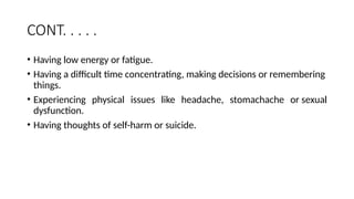 CONT. . . . .
• Having low energy or fatigue.
• Having a difficult time concentrating, making decisions or remembering
things.
• Experiencing physical issues like headache, stomachache or sexual
dysfunction.
• Having thoughts of self-harm or suicide.
 