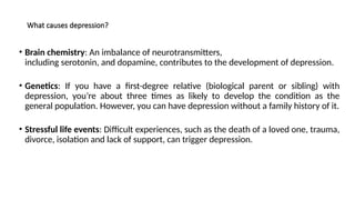 What causes depression?
• Brain chemistry: An imbalance of neurotransmitters,
including serotonin, and dopamine, contributes to the development of depression.
• Genetics: If you have a first-degree relative (biological parent or sibling) with
depression, you’re about three times as likely to develop the condition as the
general population. However, you can have depression without a family history of it.
• Stressful life events: Difficult experiences, such as the death of a loved one, trauma,
divorce, isolation and lack of support, can trigger depression.
 