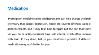 Medication
Prescription medicine called antidepressants can help change the brain
chemistry that causes depression. There are several different types of
antidepressants, and it may take time to figure out the one that’s best
for you. Some antidepressants have side effects, which often improve
with time. If they don’t, talk to your healthcare provider. A different
medication may work better for you.
 