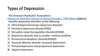 Types of Depression
The American Psychiatric Association’s
Diagnostic Statistical Manual of Mental Disorders, Fifth Edition (DSM-5)
classifies depressive disorders as the following:
1) Clinical Depression(major depressive disorder)
2) Persistent depressive disorder(PDD)
3) Disruptive mood dysregulation disorder(DMDD)
4) Depressive disorder due to another medical condition
5) Premenstrual dysphoric disorder(PMDD)
6) Seasonal affective disorder (seasonal depression)
7) Prenatal depression and postpartum depression
8) Atypical depression
 