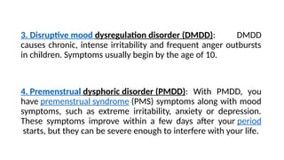 3. Disruptive mood dysregulation disorder (DMDD): DMDD
causes chronic, intense irritability and frequent anger outbursts
in children. Symptoms usually begin by the age of 10.
4. Premenstrual dysphoric disorder (PMDD): With PMDD, you
have premenstrual syndrome (PMS) symptoms along with mood
symptoms, such as extreme irritability, anxiety or depression.
These symptoms improve within a few days after your period
starts, but they can be severe enough to interfere with your life.
 