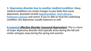 5. Depressive disorder due to another medical condition: Many
medical conditions can create changes in your body that cause
depression. Examples include hypothyroidism, heart disease,
Parkinson’s disease and cancer. If you’re able to treat the underlying
condition, the depression usually improves as well.
6.seasonal affective disorder (seasonal depression): This is a form
of major depressive disorder that typically arises during the fall and
winter and goes away during the spring and summer.
 