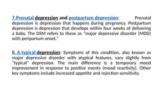 7.Prenatal depression and postpartum depression: Prenatal
depression is depression that happens during pregnancy. Postpartum
depression is depression that develops within four weeks of delivering
a baby. The DSM refers to these as “major depressive disorder (MDD)
with peripartum onset.”
8. A typical depression: Symptoms of this condition, also known as
major depressive disorder with atypical features, vary slightly from
“typical” depression. The main difference is a temporary mood
improvement in response to positive events (mood reactivity). Other
key symptoms include increased appetite and rejection sensitivity.
 