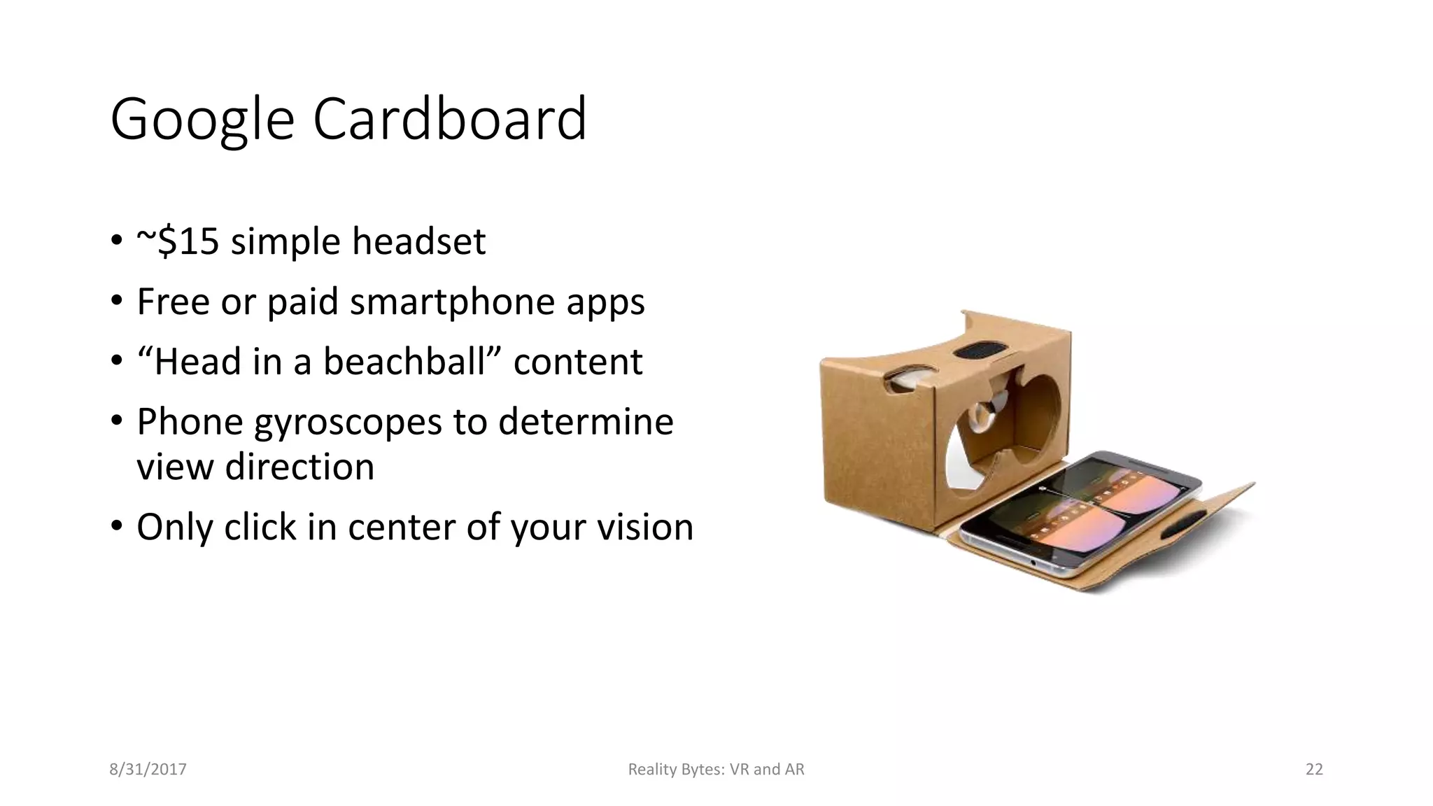 Google Cardboard
• ~$15 simple headset
• Free or paid smartphone apps
• “Head in a beachball” content
• Phone gyroscopes to determine
view direction
• Only click in center of your vision
8/31/2017 Reality Bytes: VR and AR 22
 