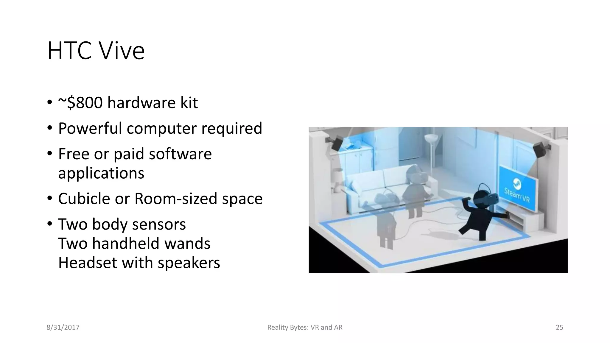 HTC Vive
• ~$800 hardware kit
• Powerful computer required
• Free or paid software
applications
• Cubicle or Room-sized space
• Two body sensors
Two handheld wands
Headset with speakers
8/31/2017 Reality Bytes: VR and AR 25
 