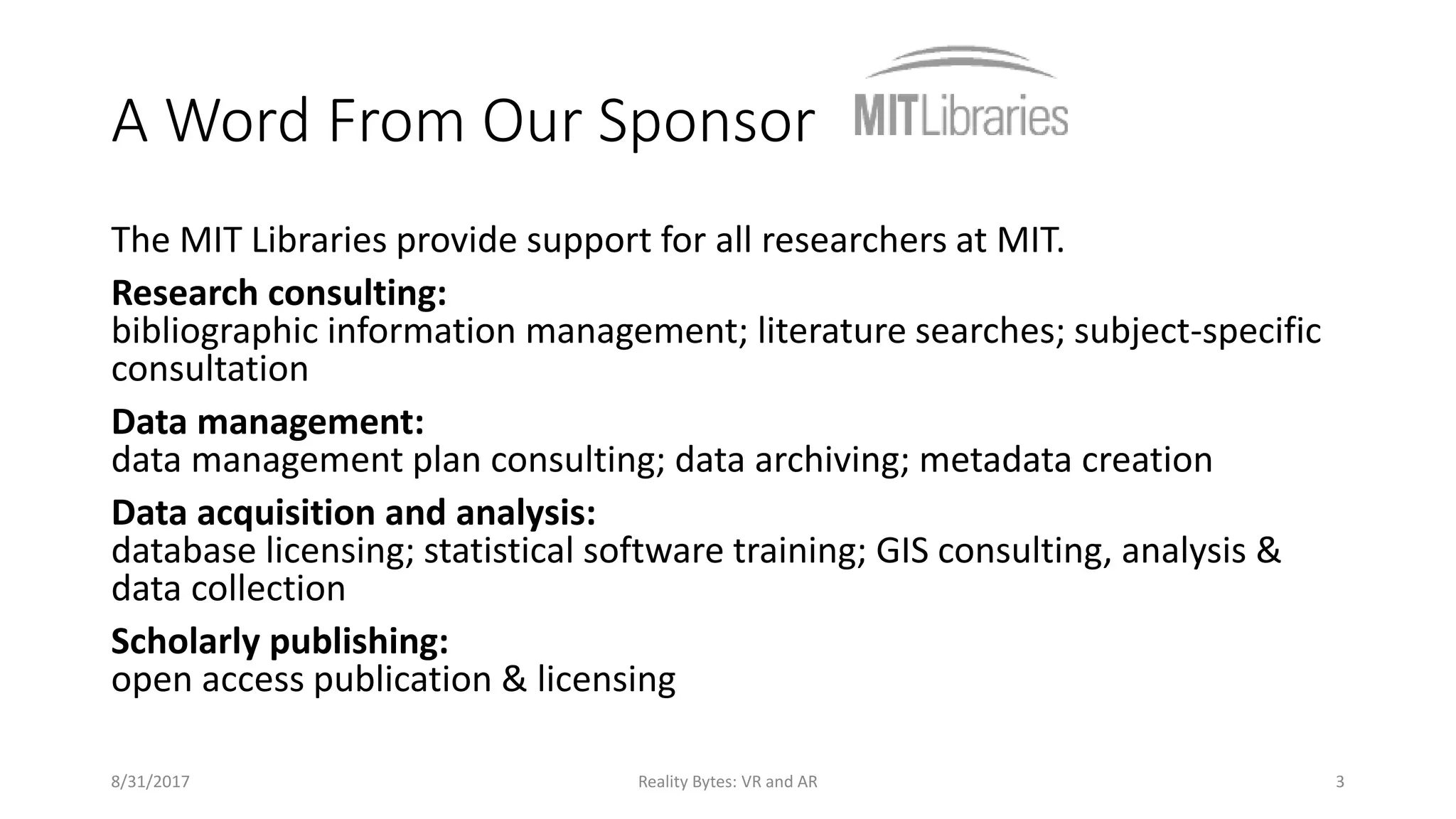 A Word From Our Sponsor
The MIT Libraries provide support for all researchers at MIT.
Research consulting:
bibliographic information management; literature searches; subject-specific
consultation
Data management:
data management plan consulting; data archiving; metadata creation
Data acquisition and analysis:
database licensing; statistical software training; GIS consulting, analysis &
data collection
Scholarly publishing:
open access publication & licensing
8/31/2017 Reality Bytes: VR and AR 3
 