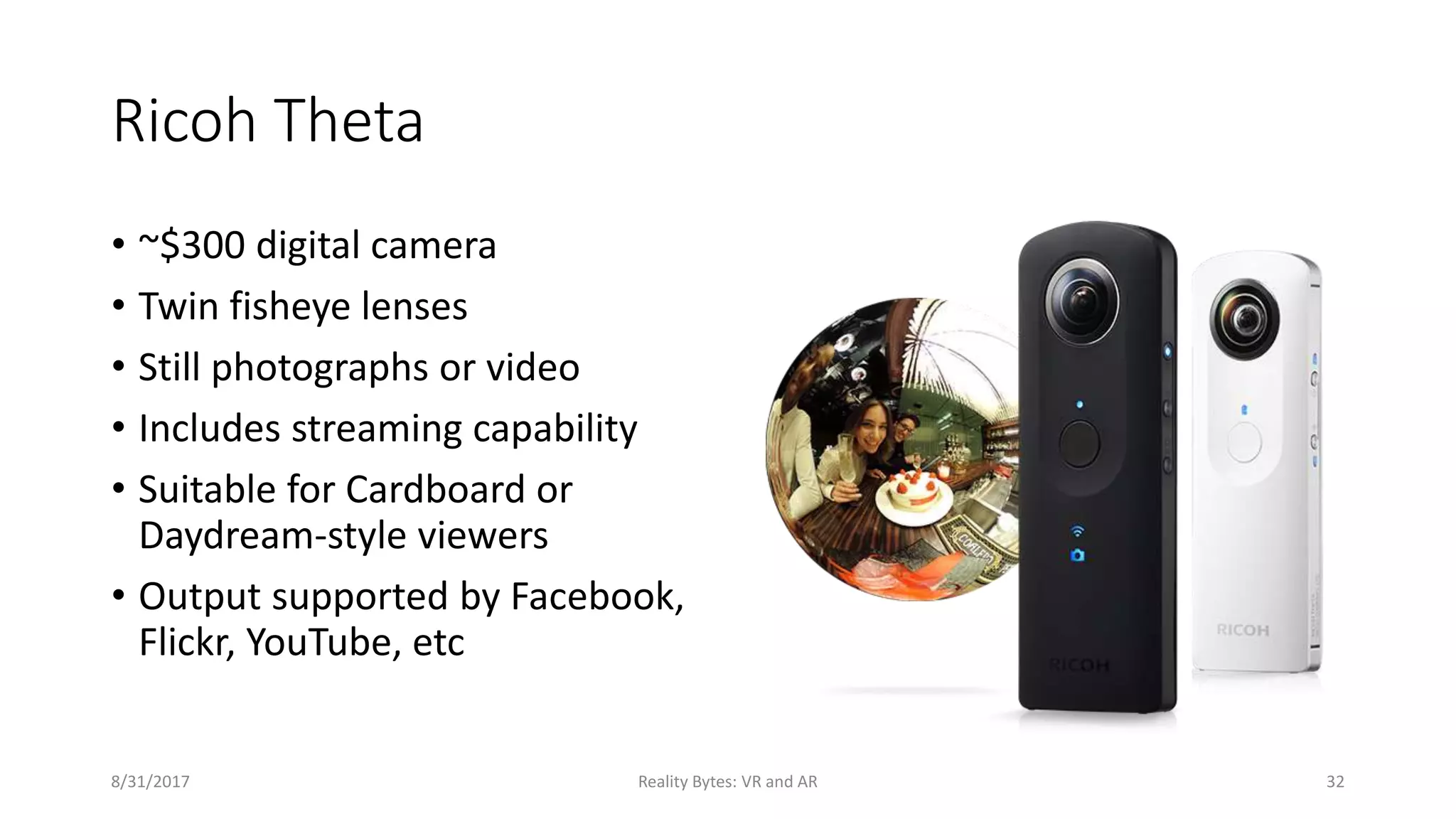 Ricoh Theta
• ~$300 digital camera
• Twin fisheye lenses
• Still photographs or video
• Includes streaming capability
• Suitable for Cardboard or
Daydream-style viewers
• Output supported by Facebook,
Flickr, YouTube, etc
8/31/2017 Reality Bytes: VR and AR 32
 