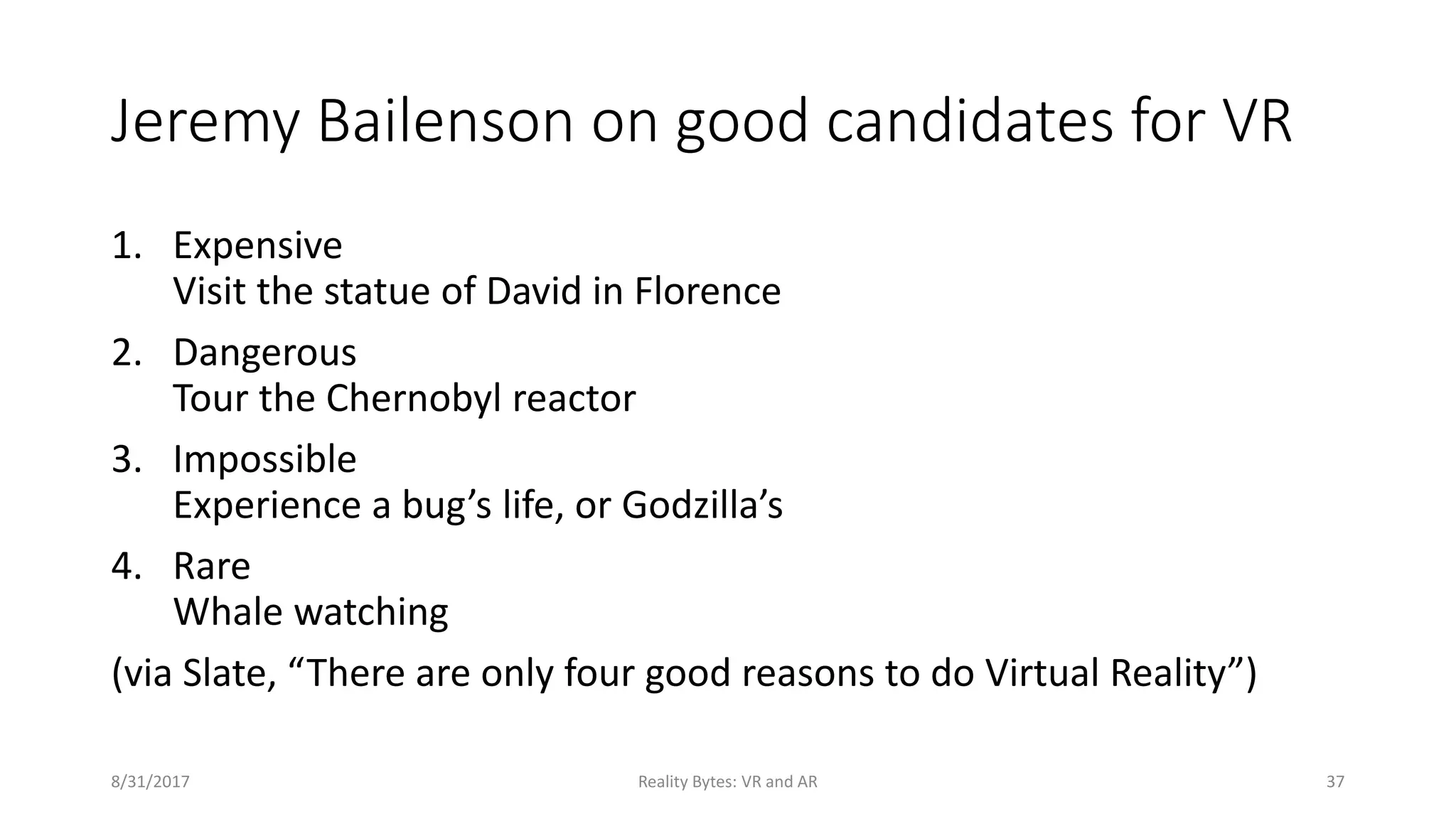 Jeremy Bailenson on good candidates for VR
1. Expensive
Visit the statue of David in Florence
2. Dangerous
Tour the Chernobyl reactor
3. Impossible
Experience a bug’s life, or Godzilla’s
4. Rare
Whale watching
(via Slate, “There are only four good reasons to do Virtual Reality”)
8/31/2017 Reality Bytes: VR and AR 37
 
