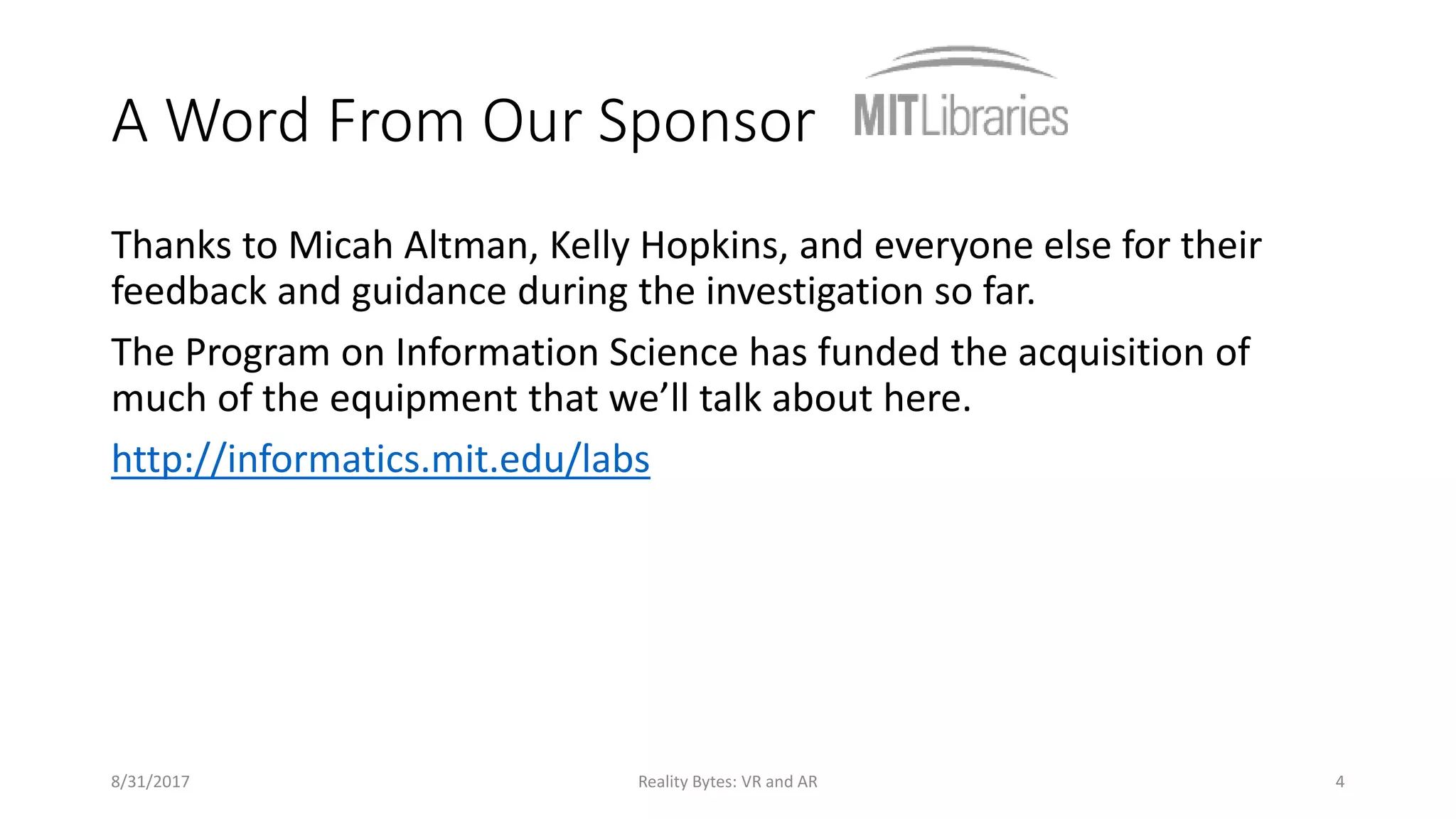 A Word From Our Sponsor
Thanks to Micah Altman, Kelly Hopkins, and everyone else for their
feedback and guidance during the investigation so far.
The Program on Information Science has funded the acquisition of
much of the equipment that we’ll talk about here.
http://informatics.mit.edu/labs
8/31/2017 Reality Bytes: VR and AR 4
 