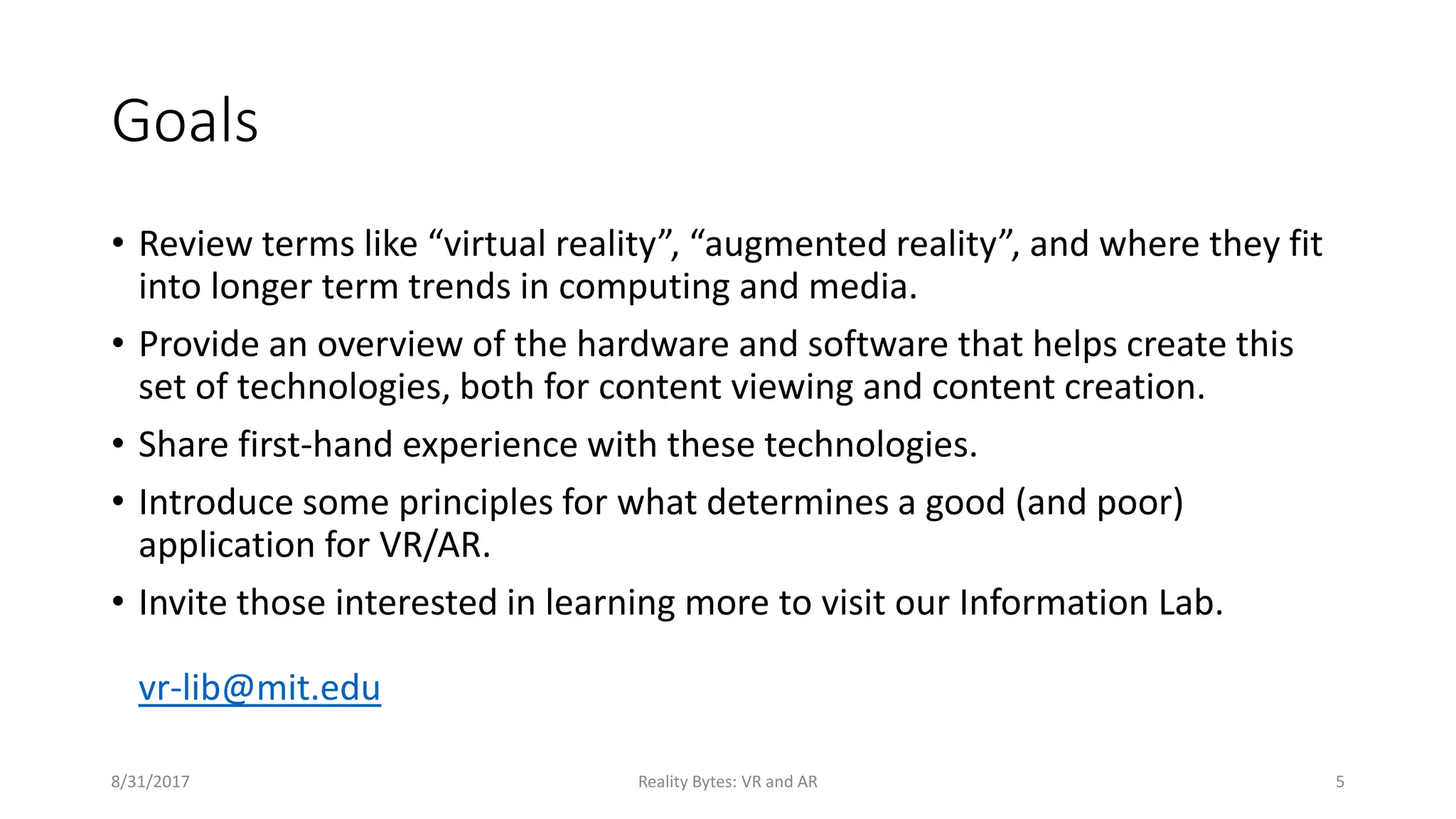 Goals
• Review terms like “virtual reality”, “augmented reality”, and where they fit
into longer term trends in computing and media.
• Provide an overview of the hardware and software that helps create this
set of technologies, both for content viewing and content creation.
• Share first-hand experience with these technologies.
• Introduce some principles for what determines a good (and poor)
application for VR/AR.
• Invite those interested in learning more to visit our Information Lab.
vr-lib@mit.edu
8/31/2017 Reality Bytes: VR and AR 5
 