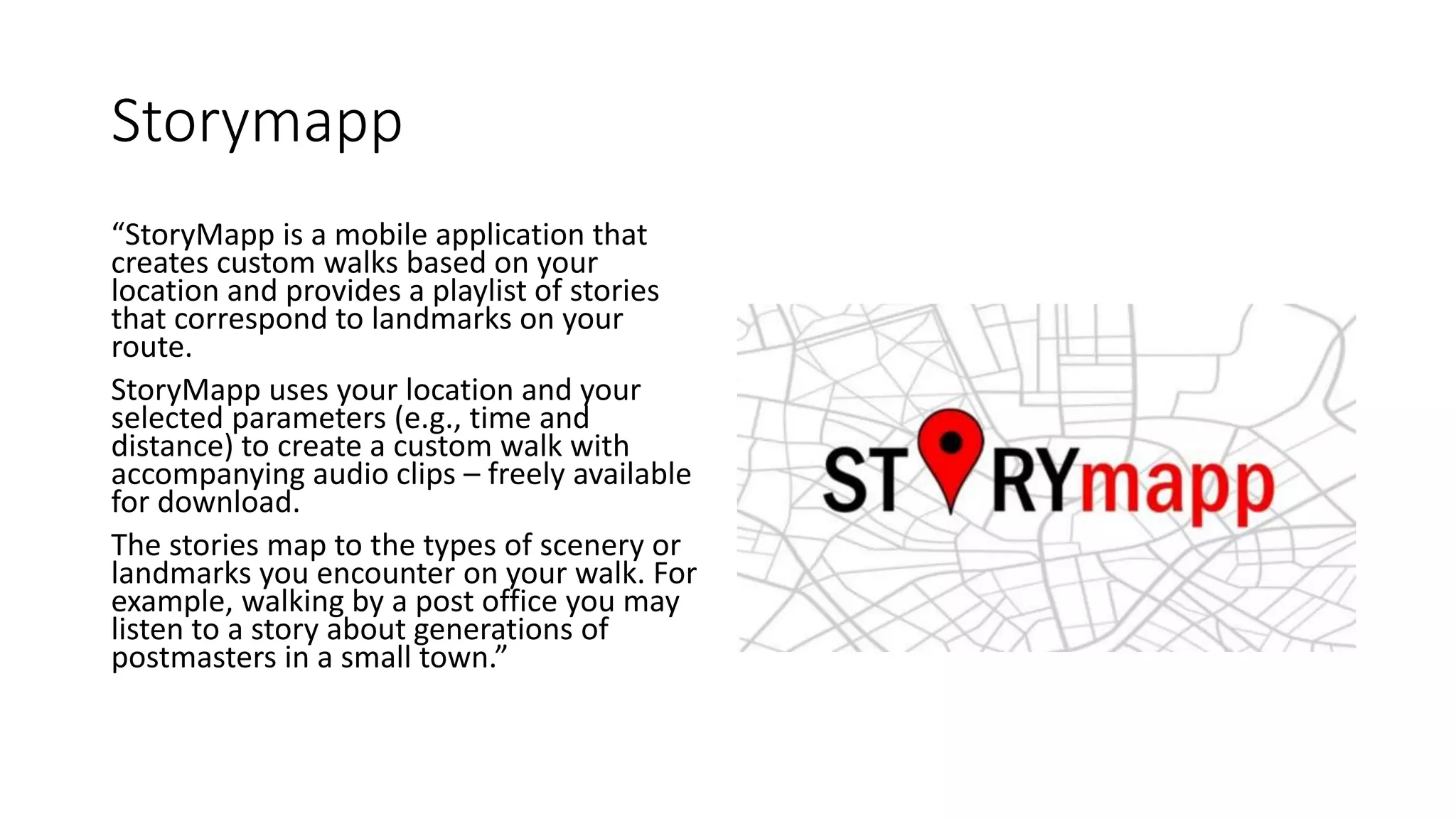 Storymapp
“StoryMapp is a mobile application that
creates custom walks based on your
location and provides a playlist of stories
that correspond to landmarks on your
route.
StoryMapp uses your location and your
selected parameters (e.g., time and
distance) to create a custom walk with
accompanying audio clips – freely available
for download.
The stories map to the types of scenery or
landmarks you encounter on your walk. For
example, walking by a post office you may
listen to a story about generations of
postmasters in a small town.”
 