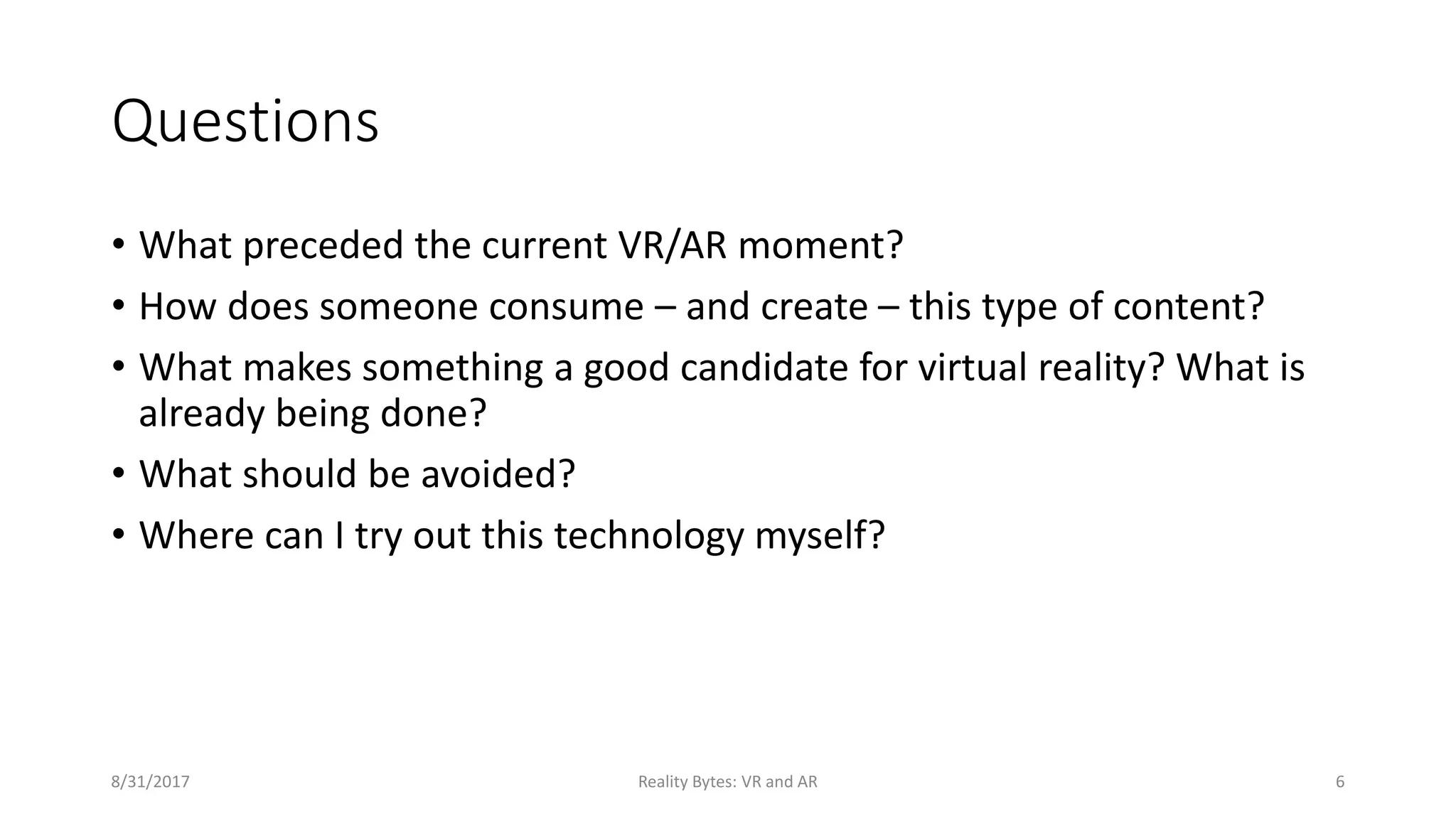 Questions
• What preceded the current VR/AR moment?
• How does someone consume – and create – this type of content?
• What makes something a good candidate for virtual reality? What is
already being done?
• What should be avoided?
• Where can I try out this technology myself?
8/31/2017 Reality Bytes: VR and AR 6
 