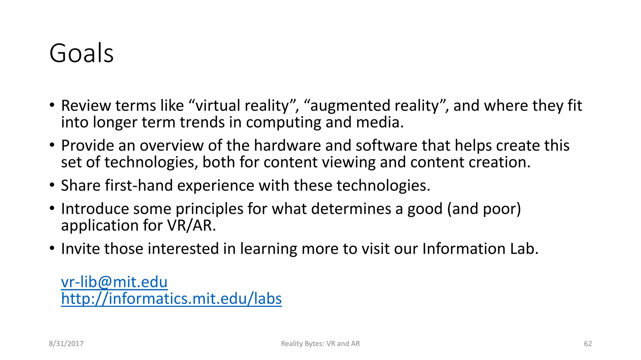 Goals
• Review terms like “virtual reality”, “augmented reality”, and where they fit
into longer term trends in computing and media.
• Provide an overview of the hardware and software that helps create this
set of technologies, both for content viewing and content creation.
• Share first-hand experience with these technologies.
• Introduce some principles for what determines a good (and poor)
application for VR/AR.
• Invite those interested in learning more to visit our Information Lab.
vr-lib@mit.edu
http://informatics.mit.edu/labs
8/31/2017 Reality Bytes: VR and AR 62
 