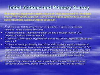 Initial Actions and Primary Survey
 A- Check to see that the airway is open and protected. Hypoxia is a potentially
reversible cause of Altered Sensorium.
 B- Assess breathing. Inadequate ventilation will lead to elevated levels of CO2
(respiratory acidosis) and can cause AS.
 C- Assess circulatory status. Hypoperfusion starves the brain of oxygen and glucose and
leads to AS.
 D- Check for neurologic disability. Use GCS or AVPU scale for a quick assessment of
level of consciousness. Look for seizure activity. Are the pupils equal and reactive? Pay
attention to spontaneous movements. Lack of movement on one side of the body night
indicate stroke while lack of movement below a certain level of the body could indicate
spinal cord injury. If there is any suspicion of trauma the cervical spine should be
stabilized.
 E- Expose (fully undress) and perform a rapid head to toe look for signs of trauma,
transdermal drug patches, dialysis access, infectious sources (such as catheters)
All emergency department patients require an initial assessment for immediate
threats. The “ABCDE approach” also provides a good opportunity to check for
quickly reversible causes of Altered sensorium.
 