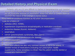 Detailed History and Physical Exam
Patients with an AS are difficult to derive a comprehensive and detailed
history from. Family, friends, caretakers, nursing home workers, witnesses
are all invaluable sources of information. Make the effort to contact them to
ascertain the nature of the change in mental status.
Many medical conditions manifest as AS when decompensated.
Look for a history of:
 diabetes (DKA, HONK),
 hypertension (hypertensive encephalopathy or medication overdose)
 endocrine disease (thyroid, Addisons)
 renal failure
 cancer (paraneoplastic syndromes, Na+, Ca++)
 cardiovascular and cerebrovascular disease
 seizure (atypical?)
 psychiatric issues
 Medication effects are also very common causes of AS in the elderly. A
detailed review of medications (including non prescription, health
supplements, home remedies) is critical. Has the patient recently started or
stopped any medications?
 