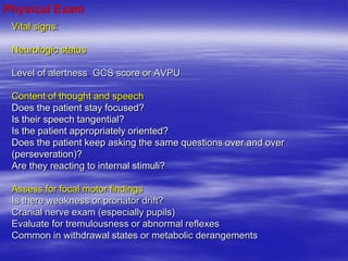Vital signs
Neurologic status
Level of alertness GCS score or AVPU
Content of thought and speech
Does the patient stay focused?
Is their speech tangential?
Is the patient appropriately oriented?
Does the patient keep asking the same questions over and over
(perseveration)?
Are they reacting to internal stimuli?
Assess for focal motor findings
Is there weakness or pronator drift?
Cranial nerve exam (especially pupils)
Evaluate for tremulousness or abnormal reflexes
Common in withdrawal states or metabolic derangements
Physical Exam
 