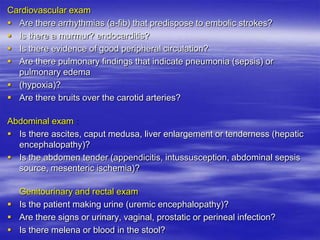 Cardiovascular exam
 Are there arrhythmias (a-fib) that predispose to embolic strokes?
 Is there a murmur? endocarditis?
 Is there evidence of good peripheral circulation?
 Are there pulmonary findings that indicate pneumonia (sepsis) or
pulmonary edema
 (hypoxia)?
 Are there bruits over the carotid arteries?
Abdominal exam
 Is there ascites, caput medusa, liver enlargement or tenderness (hepatic
encephalopathy)?
 Is the abdomen tender (appendicitis, intussusception, abdominal sepsis
source, mesenteric ischemia)?
Genitourinary and rectal exam
 Is the patient making urine (uremic encephalopathy)?
 Are there signs or urinary, vaginal, prostatic or perineal infection?
 Is there melena or blood in the stool?
 