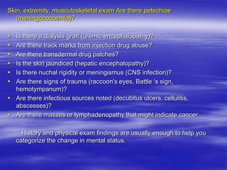 Skin, extremity, musculoskeletal exam Are there petechiae
(meningococcemia)?
 Is there a dialysis graft (uremic encephalopathy)?
 Are there track marks from injection drug abuse?
 Are there transdermal drug patches?
 Is the skin jaundiced (hepatic encephalopathy)?
 Is there nuchal rigidity or meningismus (CNS infection)?
 Are there signs of trauma (raccoon's eyes, Battle „s sign,
hemotympanum)?
 Are there infectious sources noted (decubitus ulcers, cellulitis,
abscesses)?
 Are there masses or lymphadenopathy that might indicate cancer
History and physical exam findings are usually enough to help you
categorize the change in mental status.
 