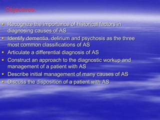  Recognize the importance of historical factors in
diagnosing causes of AS
 Identify dementia, delirium and psychosis as the three
most common classifications of AS
 Articulate a differential diagnosis of AS
 Construct an approach to the diagnostic workup and
management of a patient with AS
 Describe initial management of many causes of AS
 Discuss the disposition of a patient with AS
Objectives:
 