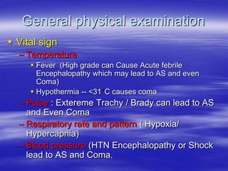 General physical examination
 Vital sign
– Temperature
 Fever (High grade can Cause Acute febrile
Encephalopathy which may lead to AS and even
Coma)
 Hypothermia -- <31 C causes coma
– Pulse : Extereme Trachy / Brady can lead to AS
and Even Coma
– Respiratory rate and pattern ( Hypoxia/
Hypercapnia)
– Blood pressure (HTN Encephalopathy or Shock
lead to AS and Coma.
 
